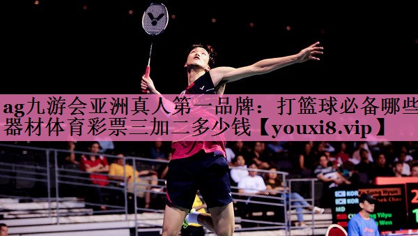 ag九游会亚洲真人第一品牌:打篮球必备哪些器材体育彩票三加二多少钱