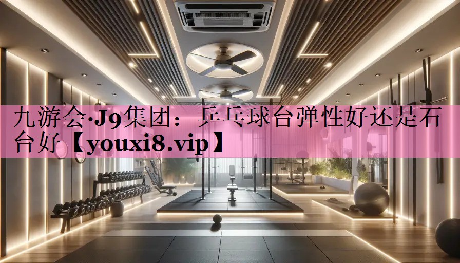 九游会·J9集团:乒乓球台弹性好还是石台好