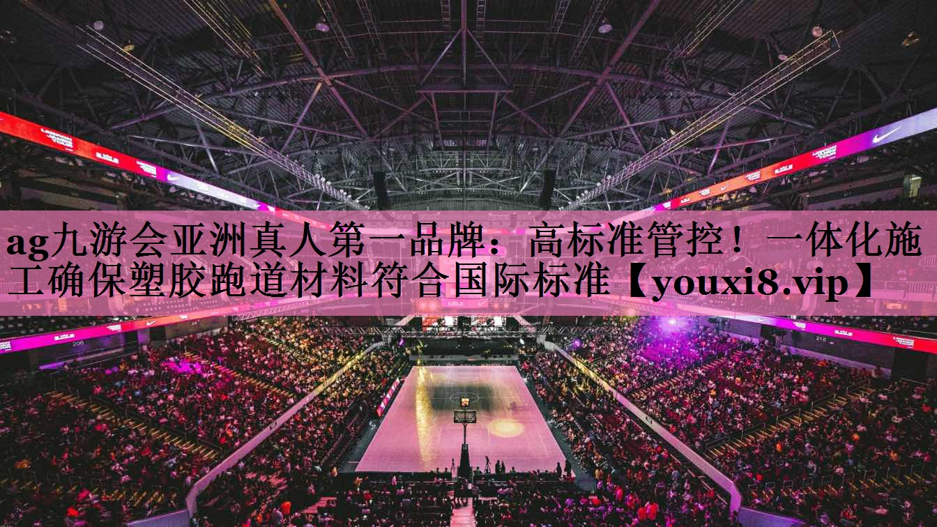 ag九游会亚洲真人第一品牌:高标准管控!一体化施工确保塑胶跑道材料符合国际标准