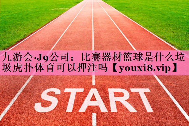 九游会·J9公司:比赛器材篮球是什么垃圾虎扑体育可以押注吗