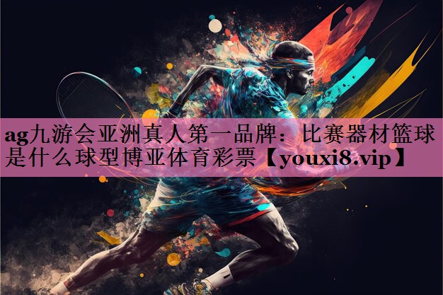 ag九游会亚洲真人第一品牌:比赛器材篮球是什么球型博亚体育彩票