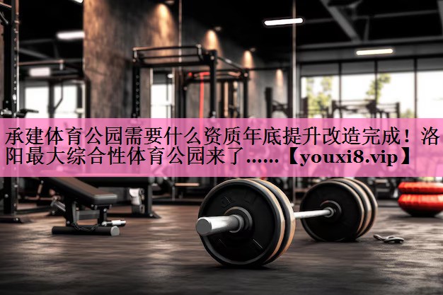 承建体育公园需要什么资质年底提升改造完成!洛阳最大综合性体育公园来了……