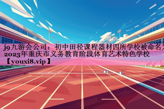 j9九游会公司:初中田径课程器材四所学校被命名为2023年重庆市义务教育阶段体育艺术特色学校