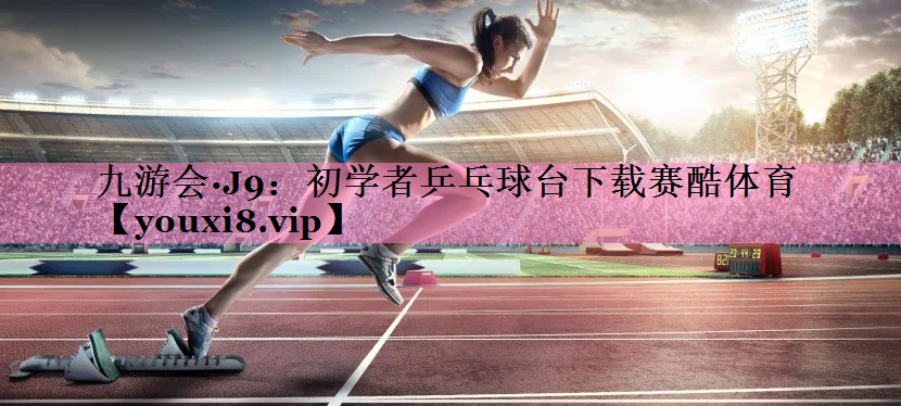 九游会·J9：初学者乒乓球台下载赛酷体育