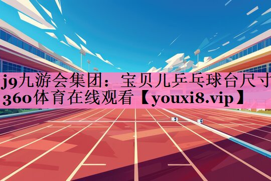 j9九游会集团：宝贝儿乒乓球台尺寸360体育在线观看