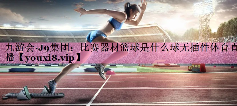 九游会·J9集团:比赛器材篮球是什么球无插件体育直播